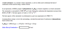 A bomb calorimeter, or a constant volume calorimeter, is a device often used to determine the heat of
combustion of fuels and the energy content of foods.
In an experiment, a 0.3215 g sample of phenanthrene (C14H10) is burned completely in a bomb calorimeter.
The calorimeter is surrounded by 1.162×10 g of water. During the combustion the temperature increases from
25.15 to 27.48 °C. The heat capacity of water is 4.184 J glc-!.
The heat capacity of the calorimeter was determined in a previous experiment to be 769.3 J/°C.
Assuming that no energy is lost to the surroundings, calculate the molar heat of combustion of phenanthrene
based on these data.
C14H10(s) + (33/2) O,(g) –
→ 5 H,O(1) + 14 CO2(g) + Energy
Molar Heat of Combustion =
kJ/mol
