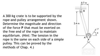 A 300-kg crate is to be supported by the
rope-and-pulley arrangement shown.
Determine the magnitude and direction
of the force P that must be exerted on
the free end of the rope to maintain
equilibrium. (Hint: The tension in the
rope is the same on each side of a simple
pulley. This can be proved by the
methods of Chap. 4.)
2.4 m
0.7 m
B
A
K
α