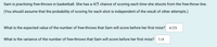 Sam is practising free-throws in basketball. She has a 4/5 chance of scoring each time she shoots from the free-throw line.
(You should assume that the probability of scoring for each shot is independent of the result of other attempts.)
What is the expected value of the number of free-throws that Sam will score before her first miss? 4/25
What is the variance of the number of free-throws that Sam will score before her first miss?
1/4

