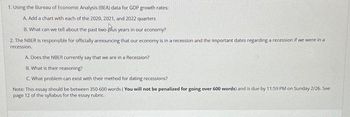 1. Using the Bureau of Economic Analysis (BEA) data for GDP growth rates:
A. Add a chart with each of the 2020, 2021, and 2022 quarters
B. What can we tell about the past two-plus years in our economy?
2. The NBER is responsible for officially announcing that our economy is in a recession and the important dates regarding a recession if we were in a
recession.
A. Does the NBER currently say that we are in a Recession?
B. What is their reasoning?
C. What problem can exist with their method for dating recessions?
Note: This essay should be between 350-600 words (You will not be penalized for going over 600 words) and is due by 11:59 PM on Sunday 2/26. See
page 12 of the syllabus for the essay rubric.