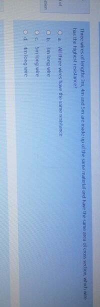 Three wires of lengths 3m, 4m and 5m are made up of the same material and have the same area of cross section, which wire
has the highest resistance?
of
O a. All three wires have the same resistance
O b. 3m long wire
stion
O c. 5m long wire
Od. 4m long wire
