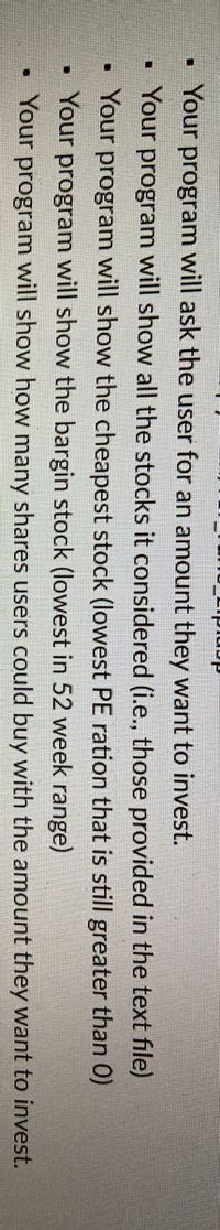 danıdıou
Your program will ask the user for an amount they want to invest.
Your program will show all the stocks it considered (i.e., those provided in the text file)
• Your program will show the cheapest stock (lowest PE ration that is still greater than 0)
Your program will show the bargin stock (lowest in 52 week range)
Your program will show how many shares users could buy with the amount they want to invest.
