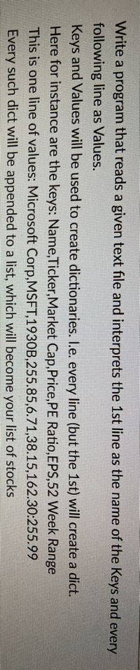 Write a program that reads a given text file and interprets the 1st line as the name of the Keys and every
following line as Values.
Keys and Values will be used to create dictionaries. I.e. every line (but the 1st) will create a dict.
Here for instance are the keys: Name,Ticker,Market Cap,Price,PE Ratio,EPS,52 Week Range
This is one line of values: Microsoft Corp,MSFT,1930B,255.85,6.71,38.15,162.30:255.99
Every such dict will be appended to a list, which will become your list of stocks
