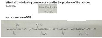 Which of the following compounds could be the products of the reaction
between
and a molecule of CI?
ICH3-CH-CH-CH3
I 1
CH3 CH3
CH3
CH₂-CI
1
ab) CH3-C-C-CH3 +2HCI gr) CH3-CH-CH-CH3+H2 fd) 2CH3-CH-CH3 ee) CH3-CCI-CH-CH3 +HCI
1
11
CH₂-CI
CI
CH3 CH3
CH3