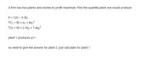 A firm has two plants and wishes to profit maximize. Find the quantity plant one would produce.
P = 120 - 9.3Q
TC, = 50 + 91 + 491²
TC2 = 50 + 2.392 + 7.4q2²
plant 1 produces q1=
no need to give the answer for plant 2. just calculate for plant 1
