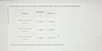 © Macmillan Learning
On another planet, the isotopes of titanium have the given natural abundances.
Isotope
[Math Processing
Error].
[Math Processing
Error]
[Math Processing
Error]
Abundanc
e
Mass (u)
70.100% 45.95263
11.600% 47.94795
18.300%
49.94479
What is the average atomic mass of titanium on that planet?