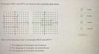 Rectangles ABDC and QRTS are shown on the coordinate grids below.
I only
4y
4y-
-4-
4+
Il only
B
2-
I and II
-4
-4
-2
6.
-2-
ID
I and II
CLEAR ALL
Which of the following is true in rectangles ABCD and QRST?
I. The diagonals of rectangles are congruent.
II. The diagonals of rectangles are perpendicular.
II. The diagonals of rectangles are parallel.
