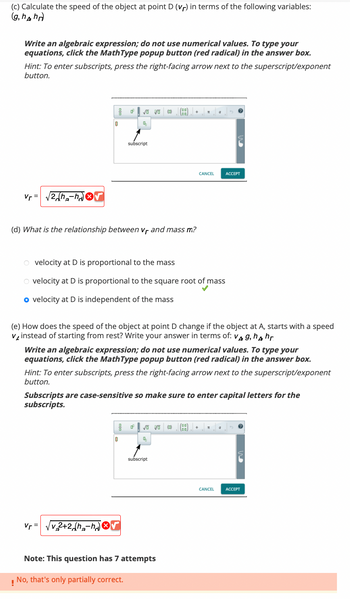(c) Calculate the speed of the object at point D (vr) in terms of the following variables:
(g, hhr)
Write an algebraic expression; do not use numerical values. To type your
equations, click the MathType popup button (red radical) in the answer box.
Hint: To enter subscripts, press the right-facing arrow next to the superscript/exponent
button.
Vr=
2h₂-√√
OF
0
Vr =
0²
vo vo (0)
4
subscript
(d) What is the relationship between Vf and mass m?
0
v₂2+2 (h-hr
O velocity at D is proportional to the mass
O velocity at D is proportional to the square root of mass
o velocity at D is independent of the mass
F
55
(e) How does the speed of the object at point D change if the object at A, starts with a speed
v instead of starting from rest? Write your answer in terms of: V4 g, h4 hr
√ Vo
4
Write an algebraic expression; do not use numerical values. To type your
equations, click the MathType popup button (red radical) in the answer box.
Hint: To enter subscripts, press the right-facing arrow next to the superscript/exponent
button.
subscript
Subscripts are case-sensitive so make sure to enter capital letters for the
subscripts.
Note: This question has 7 attempts
!
No, that's only partially correct.
T
(0)
CANCEL
a
(BB)
ACCEPT
CANCEL ACCEPT