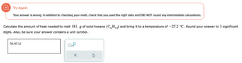 (II)
Try Again
Your answer is wrong. In addition to checking your math, check that you used the right data and DID NOT round any intermediate calculations.
Calculate the amount of heat needed to melt 181. g of solid hexane (C6H₁4) and bring it to a temperature of -27.2 °C. Round your answer to 3 significant
digits. Also, be sure your answer contains a unit symbol.
56.45 kJ
x10
Ś