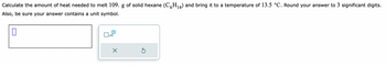 14
Calculate the amount of heat needed to melt 109. g of solid hexane (C6H₁4) and bring it to a temperature of 13.5 °C. Round your answer to 3 significant digits.
Also, be sure your answer contains a unit symbol.
x10
X
Ś