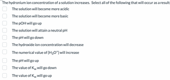 The hydronium ion concentration of a solution increases. Select all of the following that will occur as a result:
The solution will become more acidic
The solution will become more basic
The pOH will go up
The solution will attain a neutral pH
The pH will go down
The hydroxide ion concentration will decrease
The numerical value of [H3O*] will increase
The pH will go up
The value of Kw will go down
W
The value of Kw will go up
W