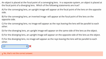 An object is placed at the focal point of a converging lens. In a separate system, an object is placed at
the focal point of a diverging lens. Which of the following statements are true?
A) For the converging lens, an upright image will appear at the focal point of the lens on the opposite
side.
B) For the converging lens, an inverted image will appear at the focal point of the lens on the
opposite side.
C) For the converging lens, no image will appear as the rays leaving the lens will be parallel to each
other.
D) For the diverging lens, an upright image will appear on the same side of the lens as the object.
E) For the diverging lens, an upright image will appear on the opposite side of the lens as the object.
F) For the diverging lens, no image will appear as the rays leaving the lens will be parallel to each
other.
CF
! No, that's not the correct answer.