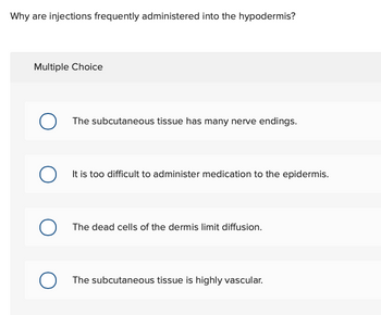 Why are injections frequently administered into the hypodermis?
Multiple Choice
О The subcutaneous tissue has many nerve endings.
О
It is too difficult to administer medication to the epidermis.
о
The dead cells of the dermis limit diffusion.
The subcutaneous tissue is highly vascular.