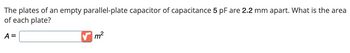 The plates of an empty parallel-plate capacitor of capacitance 5 pF are 2.2 mm apart. What is the area
of each plate?
A =
m²