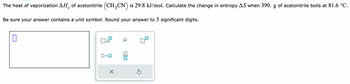 The heat of vaporization AH, of acetonitrile (CH3CN) is 29.8 kJ/mol. Calculate the change in entropy AS when 390. g of acetonitrile boils at 81.6 °C.
Be sure your answer contains a unit symbol. Round your answer to 3 significant digits.
x10
×
Ś