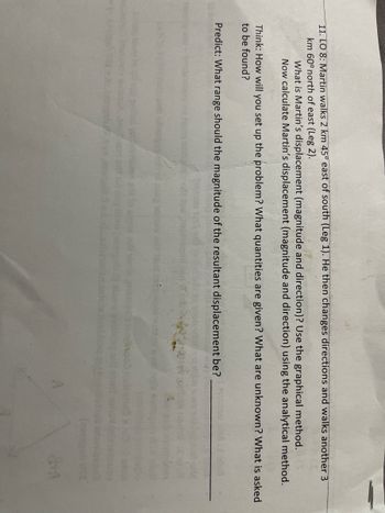 11. LO 8: Martin walks 2 km 45° east of south (Leg 1). He then changes directions and walks another 3
km 60° north of east (Leg 2).
What is Martin's displacement (magnitude and direction)? Use the graphical method.
Now calculate Martin's displacement (magnitude and direction) using the analytical method.
Think: How will you set up the problem? What quantities are given? What are unknown? What is asked
to be found?
Predict: What range should the magnitude of the resultant displacement be?
&HA