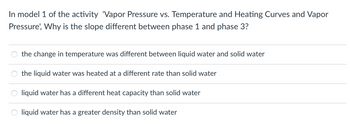 In model 1 of the activity 'Vapor Pressure vs. Temperature and Heating Curves and Vapor
Pressure', Why is the slope different between phase 1 and phase 3?
the change in temperature was different between liquid water and solid water
the liquid water was heated at a different rate than solid water
liquid water has a different heat capacity than solid water
liquid water has a greater density than solid water