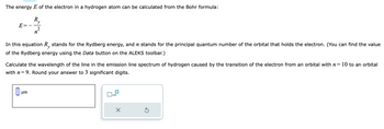 The energy \( E \) of the electron in a hydrogen atom can be calculated from the Bohr formula:

\[ E = - \frac{R_y}{n^2} \]

In this equation, \( R_y \) stands for the Rydberg energy, and \( n \) stands for the principal quantum number of the orbital that holds the electron. (You can find the value of the Rydberg energy using the Data button on the ALEKS toolbar.)

Calculate the wavelength of the line in the emission line spectrum of hydrogen caused by the transition of the electron from an orbital with \( n = 10 \) to an orbital with \( n = 9 \). Round your answer to 3 significant digits.

There is a rectangular input box labeled "μm" for the user to provide their answer, along with graphically represented buttons for entry control, such as clearing or recalculating the answer.