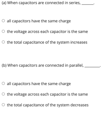 (a) When capacitors are connected in series,
all capacitors have the same charge
the voltage across each capacitor is the same
the total capacitance of the system increases
(b) When capacitors are connected in parallel,
all capacitors have the same charge
the voltage across each capacitor is the same
the total capacitance of the system decreases