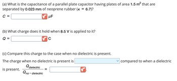 (a) What is the capacitance of a parallel plate capacitor having plates of area 1.5 m² that are
separated by 0.023 mm of neoprene rubber (K = 6.7)?
C =
μF
(b) What charge does it hold when 8.5 V is applied to it?
Q =
C
(c) Compare this charge to the case when no dielectric is present.
The charge when no dielectric is present is
Q dielectric
is present.
no-dielectric
Qno-c
=
✓
compared to when a dielectric