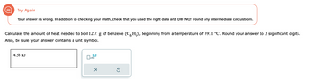 Try Again
Your answer is wrong. In addition to checking your math, check that you used the right data and DID NOT round any intermediate calculations.
Calculate the amount of heat needed to boil 127. g of benzene (CH), beginning from a temperature of 59.1 °C. Round your answer to 3 significant digits.
Also, be sure your answer contains a unit symbol.
4.53 kJ
x10
X
Ś