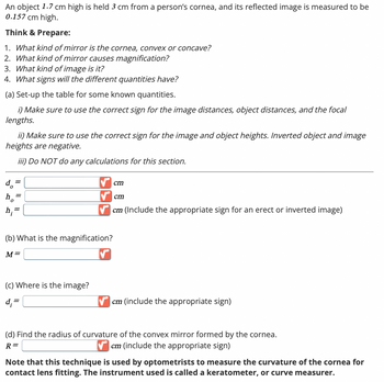 An object 1.7 cm high is held 3 cm from a person's cornea, and its reflected image is measured to be
0.157 cm high.
Think & Prepare:
1. What kind of mirror is the cornea, convex or concave?
2. What kind of mirror causes magnification?
3. What kind of image is it?
4. What signs will the different quantities have?
(a) Set-up the table for some known quantities.
i) Make sure to use the correct sign for the image distances, object distances, and the focal
lengths.
ii) Make sure to use the correct sign for the image and object heights. Inverted object and image
heights are negative.
d₁ =
=
iii) Do NOT do any calculations for this section.
h;=
(b) What is the magnification?
M=
cm
cm
cm (Include the appropriate sign for an erect or inverted image)
(c) Where is the image?
d;=
cm (include the appropriate sign)
(d) Find the radius of curvature of the convex mirror formed by the cornea.
cm (include the appropriate sign)
R =
Note that this technique is used by optometrists to measure the curvature of the cornea for
contact lens fitting. The instrument used is called a keratometer, or curve measurer.