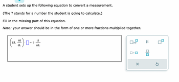 A student sets up the following equation to convert a measurement.

(The ? stands for a number the student is going to calculate.)

Fill in the missing part of this equation.

*Note:* your answer should be in the form of one or more fractions multiplied together.

\[
\begin{align*}
\left( 63. \frac{\mu g}{dL} \right) \cdot \Box = \frac{?}{g} \\
&= \frac{g}{mL}
\end{align*}
\]

An image next to the equation shows a palette with mathematical symbols, including:

- A square with x10 in it
- The Greek letter "µ"
- A square with a dot
- A fraction symbol (line with boxes above and below)
- An undo button (X)
- A redo button (curved arrow)