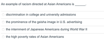 An example of racism directed at Asian Americans is
discrimination in college and university admissions
the prominence of the geisha image in U.S. advertising
the internment of Japanese Americans during World War II
the high poverty rates of Asian Americans