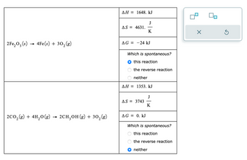 2Fe₂O₂ (s) 4Fe(s) + 30₂ (g)
→
3
2CO₂(g) + 4H₂O(g) → 2CH₂OH(g) + 30₂ (g)
ΔΗ = 1648. kJ
AS = 4631.
AG = 24 kJ
Which is spontaneous?
this reaction
the reverse reaction
J
K
neither
AH = 1353. kJ
AS = 3743
AG= 0. kJ
OO
J
K
Which is spontaneous?
this reaction
the reverse reaction
neither
X
40
5