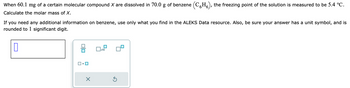 When 60.1 mg of a certain molecular compound X are dissolved in 70.0 g of benzene (CH), the freezing point of the solution is measured to be 5.4 °C.
Calculate the molar mass of X.
If you need any additional information on benzene, use only what you find in the ALEKS Data resource. Also, be sure your answer has a unit symbol, and is
rounded to 1 significant digit.
0
☐
X
x10
Ś