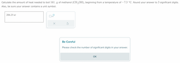 Calculate the amount of heat needed to boil 161. g of methanol (CH3OH), beginning from a temperature of −7.3 °C. Round your answer to 3 significant digits.
Also, be sure your answer contains a unit symbol.
206.25 kJ
x10
X
Be Careful
Please check the number of significant digits in your answer.
OK