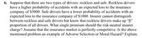 6. Suppose that there are two types of drivers: reckless and safe. Reckless drivers
have a higher probability of accidents with an expected loss to the insurance
company of $5000. Safe drivers have a lower probability of accidents with an
expected loss to the insurance company of $1000. Insurer cannot distinguish
between reckless and safe drivers but know that reckless drivers make up "B"
proportion of all drivers. What single premium should the risk-neutral insurer
charge? Assume that the insurance market is perfectly competitive. Is the above
mentioned problem an example of Adverse Selection or Moral Hazard? Explain.
