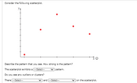 Consider the following scatterplot.
Describe the pattern that you see. How strong is the pattem?
The scatterplot exhibits a -Select-
v patterm.
Do you see any outliers or clusters?
There --Select-
v and -Select--
v on the scatterplot.
