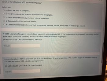 **Properties of Gases**

**Question 1:**  
Which of the following is NOT a property of gases?

Select one:  
- a. Gases are easy to compress.  
- b. The pressure exerted by a gas on its container is negligible.  
- c. Gases expand to occupy whatever volume is available.  
- d. Gases easily diffuse into one another.  
- e. Gases are described in terms of their temperature, pressure, volume, and number of moles of gas present.

---

**Problem 1:**  
A 0.388 L sample of oxygen is collected over water with a temperature of 25 °C. The total pressure of the gases is 419 mmHg, and the water vapor pressure is 24 mmHg. What is the partial pressure of the dry oxygen gas?

**Instructions:**  
DO NOT INCLUDE UNITS IN YOUR FINAL ANSWERT

**Answer:** [Blank space]

---

**Problem 2:**  
A chemist produces 464 mL of oxygen gas at −5.5 °C and 1.1 atm. To what temperature, in °C, must the oxygen be warmed in order for it to have a volume of 500 mL at the same pressure?

**Instructions:**  
DO NOT INCLUDE UNITS IN YOUR FINAL ANSWER

**Answer:** [Blank space]