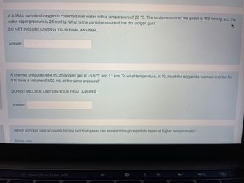 A 0.388 L sample of oxygen is collected over water with a temperature of 25 °C. The total pressure of the gases is 419 mmHg, and the
water vapor pressure is 24 mmHg. What is the partial pressure of the dry oxygen gas?
DO NOT INCLUDE UNITS IN YOUR FINAL ANSWER.
Answer:
A chemist produces 464 mL of oxygen gas at -5.5 °C and 1.1 atm. To what temperature, in °C, must the oxygen be warmed in order for
it to have a volume of 500. mL at the same pressure?
DO NOT INCLUDE UNITS IN YOUR FINAL ANSWER.
Answer:
Which concept best accounts for the fact that gases can escape through a pinhole faster at higher temperatures?
Select one:
G Search or type URL
