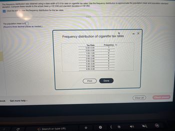 The frequency distribution was obtained using a class width of 0.5 for data on cigarette tax rates. Use the frequency distribution to approximate the population mean and population standard
deviation. Compare these results to the actual mean μ = $1.638 and standard deviation o = $1.052.
Click the icon to view the frequency distribution for the tax rates.
The population mean is $
(Round to three decimal places as needed.)
book
Get more help.
C
***
Frequency distribution of cigarette tax rates
G Search or type URL
Tax Rate
0.00-0.49
0.50-0.99
1.00-1.49
1.50-1.99
2.00-2.49
2.50-2.99
3.00-3.49
3.50-3.99
4.00-4.49
Print
Frequency O
7
12
6
6
6
6
3
3
1
Done
- X
Clear all
Check answer