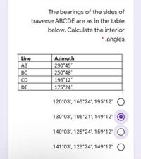 The bearings of the sides of
traverse ABCDE are as in the table
below. Calculate the interior
* .angles
Line
Azimuth
AB
290 45'
BC
250°48'
CD
196 12'
DE
175°24'
120°03', 165°24', 195 12'
130°03', 105°21', 149°12'
140°03', 125°24', 159 12'
141°03', 126°24', 149°12' O
