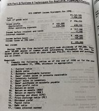 RTS COMPANY Incone Statement for 1990 T0 eiob Seoy
634 Part 2/Systems & Techniques for Analysis, Planning & Control
Ch
P12
Han
Sales
Cost of goods sold
P2,162,500
1,206,250
pta.o 32
Gross profit
Depreciation
Other operating expenses
P 956,250
000, era
O88,2
105,000
533,750
00A
003
P.
638,750
Ne
İncome before interest and taxes
v Interest expense
317,500
17,500
youl yd bertred 014 asoio Ided
Income before taxes
Income texes at 35% rate
P 300,000
105 000
Net income
P 195.000
During 1990 the firm declared and paid cash dividends of P85,000, 1.R
were 50,000 shares of common stock outstanding throughout the year. e
nacket price of the stock at year end was P16.25. All sales and purcha
are on credit.
Required:
1. Compute the following ratios as of the end of 1990 or for the vear
ended December 31, 1990, whicheyer is appropriate:
Current ratio
2. Quick ratio
3. Accounts receivable turnover
4. Days' credit sales in accounts receivable
5. Inventory turnover
6. Days' sales in inventory
7. Days' purchases in accounts payable
8. Gross profít ratio
9.
1.
raodsioe7geb badabuo
Return on sales
10.
Return on assets (ROA)
Return on equity (ROE)
12. Earnings per share (EPS)
13. Príce-earnings ratio (PE)
14. Dividend yield
15. Payout ratio
16. Debt ratio
17. Times interest earned
11.
oldoreg oiosod
amegotpe boUSoo
