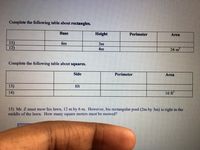 Complete the following table about rectangles.
Base
Height
Perimeter
Area
11)
12)
6m
3m
4m
24 m2
Complete the following table about squares.
Side
Perimeter
Area
13)
8ft
14)
16 ft
15) Mr. Z must mow his lawn, 12 m by 6 m. However, his rectangular pool (2m by 3m) is right in the
middle of the lawn. How many square meters must bec mowed?
