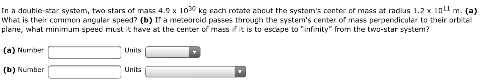 In a double-star system, two stars of mass 4.9 x 1030 kg each rotate about the system's center of mass at radius 1.2 x 1011 m. (a)
What is their common angular speed? (b) If a meteoroid passes through the system's center of mass perpendicular to their orbital
plane, what minimum speed must it have at the center of mass if it is to escape to "infinity" from the two-star system?
(a) Number
Units
(b) Number
Units
