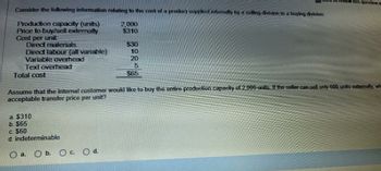 MTK to review this question
Consider the following information relating to the cost of a product supplied internally by a selling division to a buying division:
Production capacity (units)
Price to buy sell externally
Cost per unit
2,000
$310
Direct materials
$30
Direct labour (all variable)
10
Variable overhead
20
Text overhead
5
Total cost
$65
Assume that the internal customer would like to buy the entire production capacity of 2,000 units. If the seller can sell only 600 units externally, wh
acceptable transfer price per unit?
a. $310
b. $65
c. $60
d. indeterminable
a.
Ob. Oc Od