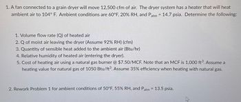 1. A fan connected to a grain dryer will move 12,500 cfm of air. The dryer system has a heater that will heat
ambient air to 104° F. Ambient conditions are 60°F, 20% RH, and Patm = 14.7 psia. Determine the following:
1. Volume flow rate (Q) of heated air
2. Q of moist air leaving the dryer (Assume 92% RH) (cfm)
3. Quantity of sensible heat added to the ambient air (Btu/hr)
4. Relative humidity of heated air (entering the dryer).
5. Cost of heating air using a natural gas burner @ $7.50/MCF. Note that an MCF is 1,000 ft³. Assume a
heating value for natural gas of 1050 Btu/ft³. Assume 35% efficiency when heating with natural gas.
2. Rework Problem 1 for ambient conditions of 50°F, 55% RH, and Patm = 13.5 psia.
27