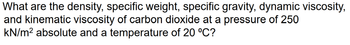 What are the density, specific weight, specific gravity, dynamic viscosity,
and kinematic viscosity of carbon dioxide at a pressure of 250
kN/m² absolute and a temperature of 20 °C?