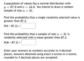 A population of values has a normal distribution with
μ =
67.9 and o 44.8. You intend to draw a random
sample of size n = 31.
=
Find the probability that a single randomly selected value is
greater than 87.2.
P(X> 87.2) =
Find the probability that a sample of size n = 31 is
randomly selected with a mean greater than 87.2.
P(M> 87.2) =
Enter your answers as numbers accurate to 4 decimal
places. Answers obtained using exact z-scores or z-scores
rounded to 3 decimal places are accepted.