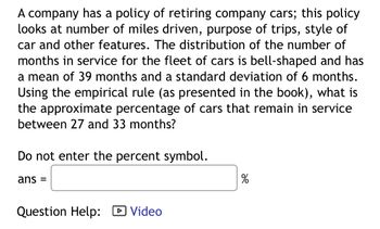 A company has a policy of retiring company cars; this policy
looks at number of miles driven, purpose of trips, style of
car and other features. The distribution of the number of
months in service for the fleet of cars is bell-shaped and has
a mean of 39 months and a standard deviation of 6 months.
Using the empirical rule (as presented in the book), what is
the approximate percentage of cars that remain in service
between 27 and 33 months?
Do not enter the percent symbol.
ans =
Question Help: Video
de
%