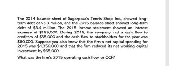 The 2014 balance sheet of Sugarpova's Tennis Shop, Inc., showed long-
term debt of $3.3 million, and the 2015 balance sheet showed long-term
debt of $3.4 million. The 2015 income statement showed an interest
expense of $155,000. During 2015, the company had a cash flow to
creditors of $55,000 and the cash flow to stockholders for the year was
$60,000. Suppose you also know that the firm s net capital spending for
2015 was $1,350,000 and that the firm reduced its net working capital
investment by $65,000.
What was the firm's 2015 operating cash flow, or OCF?