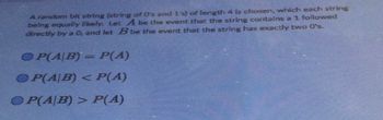A random bit string (string of O's and 1's) of length 4 is chosen, which each string
being equally likely. Let A be the event that the string contains a 1 followed
directly by a 0, and let B be the event that the string has exactly two 0's.
OP(A/B) = P(A)
OP(A/B) < P(A)
OP(A/B) > P(A)