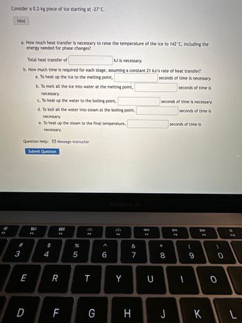 F2
Consider a 0.2-kg piece of ice starting at -27°C.
Hint
a. How much heat transfer is necessary to raise the temperature of the ice to 142°C, including the
energy needed for phase changes?
#3
Total heat transfer of
kJ is necessary.
b. How much time is required for each stage, assuming a constant 21 kJ/s rate of heat transfer?
a. To heat up the ice to the melting point,
seconds of time is necessary.
seconds of time is
Question Help: Message instructor
E
D
b. To melt all the ice into water at the melting point,
necessary.
c. To heat up the water to the boiling point,
d. To boil all the water into steam at the boiling point,
necessary.
e. To heat up the steam to the final temperature,
necessary.
Submit Question
80
F3
$
4
F4
R
F
%
F5
T
G
^
6
MacBook Air
F6
Y
&
H
AA
F7
U
seconds of time is necessary.
seconds of time is
* 00
8
J
seconds of time
DII
F8
1
(
9
DD
F9
K
)
0
Q
L