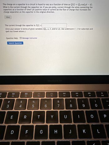 2
The charge on a capacitor in a circuit is found to vary as a function of time as Q(t) = Qo cos(wt - p).
What is the current through the capacitor (or, if you are picky, current through the wires connecting the
capacitor) as a function of time? Let positive value of current be the flow of charge that increases the
charge separation on the capacitor in the original direction.
Hint
The current through the capacitor is I(t)
(Give your answer in terms of given variables (Qo, w, t, and/or ). Use underscore ("_") for subscripts and
spell out Greek letters.)
Question Help: Message instructor
Submit Question
#3
3
80
F3
E
D
54
$
4
F4
R
F
978
%
5
F5
T
G
6
MacBook Air
F6
Y
&
A
E
F7
U
* 00
DII
F8
-
(
9
DD
F9
O
)
0
H J K L
A
F10
P
