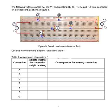 The following voltage sources (V₁ and V₂) and resistors (R₁, R2, R3, R₁, and Rs) were connected
on a breadboard, as shown in figure 3.
R₁
ABC
Ks
D
E
F
G
Table 1. Answers and observations
Indicate whether
Connection the connection
is right or wrong
B
R₂
Observe the connections in figure 3 and fill out table 1.
RE
Figure 3. Breadboard connections for Task
"R3
Consequences for a wrong connection
3